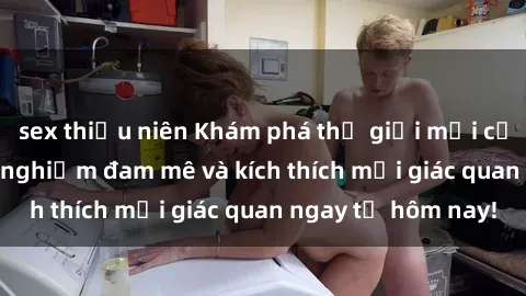 sex thiếu niên Khám phá thế giới mới của sex online: trải nghiệm đam mê và kích thích mọi giác quan ngay từ hôm nay!