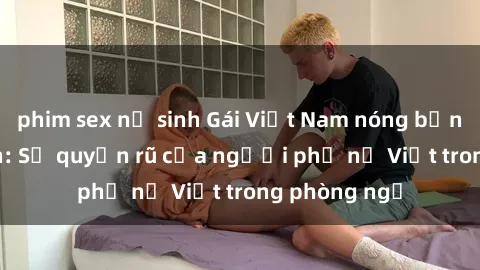 phim sex nữ sinh Gái Việt Nam nóng bỏng khi làm tình: Sự quyến rũ của người phụ nữ Việt trong phòng ngủ