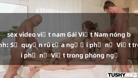 sex video việt nam Gái Việt Nam nóng bỏng khi làm tình: Sự quyến rũ của người phụ nữ Việt trong phòng ngủ