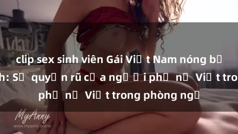 clip sex sinh viên Gái Việt Nam nóng bỏng khi làm tình: Sự quyến rũ của người phụ nữ Việt trong phòng ngủ