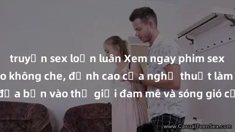 truyện sex loạn luân Xem ngay phim sex HD chất lượng cao không che, đỉnh cao của nghệ thuật làm tình, đưa bạn vào thế giới đam mê và sóng gió của tình yêu không giới hạn.