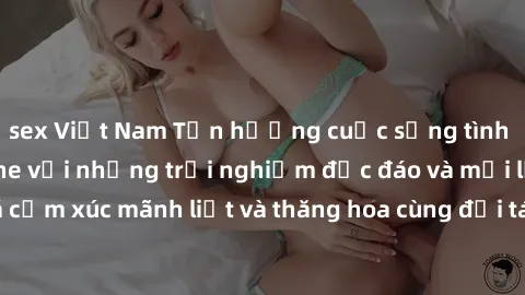 sex Việt Nam Tận hưởng cuộc sống tình dục online không che với những trải nghiệm độc đáo và mới lạ. Khám phá cảm xúc mãnh liệt và thăng hoa cùng đối tác tại các trang web chuyên nghiệp.