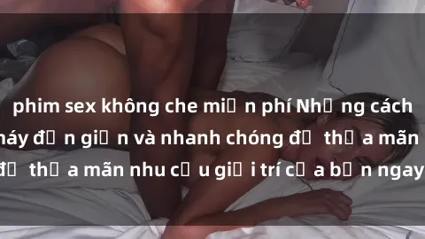 phim sex không che miễn phí Những cách tải phim sex về máy đơn giản và nhanh chóng để thỏa mãn nhu cầu giải trí của bạn ngay tại nhà