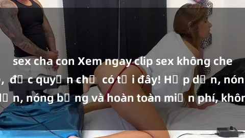 sex cha con Xem ngay clip sex không che cực hot, không che,  độc quyền chỉ có tại đây! Hấp dẫn, nóng bỏng và hoàn toàn miễn phí, không thể bỏ qua!