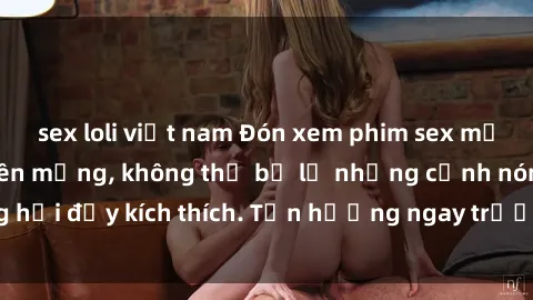 sex loli việt nam Đón xem phim sex mới nhất đang hot trên mạng, không thể bỏ lỡ những cảnh nóng hổi đầy kích thích. Tận hưởng ngay trước khi bị xoá chóng mặt!