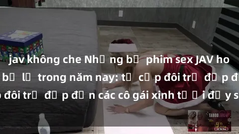 jav không che Những bộ phim sex JAV hot nhất không thể bỏ lỡ trong năm nay: từ cặp đôi trẻ đẹp đến các cô gái xinh tươi đầy sức hút.
