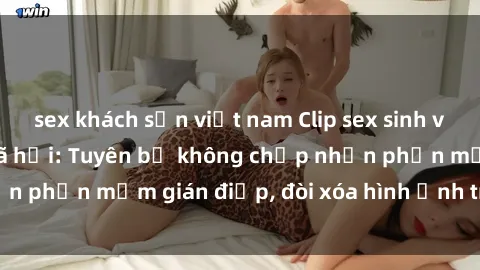 sex khách sạn việt nam Clip sex sinh viên gây sốt mạng xã hội: Tuyên bố không chấp nhận phần mềm gián điệp, đòi xóa hình ảnh trên internet