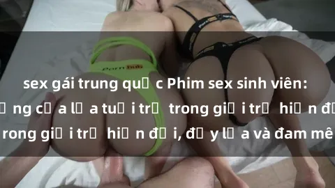 sex gái trung quốc Phim sex sinh viên: Câu chuyện nóng bỏng của lứa tuổi trẻ trong giới trẻ hiện đại, đầy lửa và đam mê