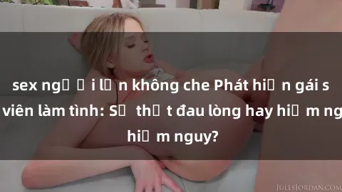 sex người lớn không che Phát hiện gái sinh viên làm tình: Sự thật đau lòng hay hiểm nguy?