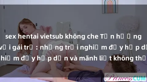 sex hentai vietsub không che Tận hưởng niềm vui của sex với gái trẻ: những trải nghiệm đầy hấp dẫn và mãnh liệt không thể bỏ lỡ