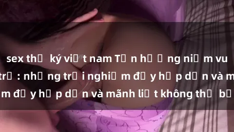 sex thư ký việt nam Tận hưởng niềm vui của sex với gái trẻ: những trải nghiệm đầy hấp dẫn và mãnh liệt không thể bỏ lỡ