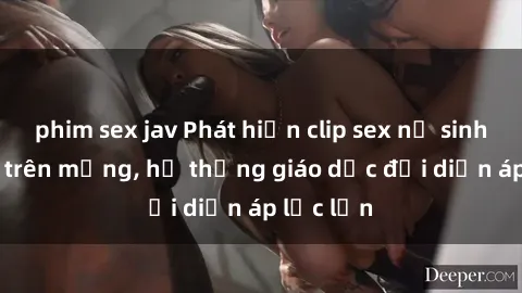 phim sex jav Phát hiện clip sex nữ sinh gây sốc trên mạng, hệ thống giáo dục đối diện áp lực lớn
