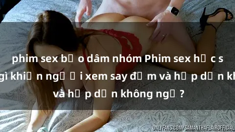 phim sex bạo dâm nhóm Phim sex học sinh: Điều gì khiến người xem say đắm và hấp dẫn không ngờ?