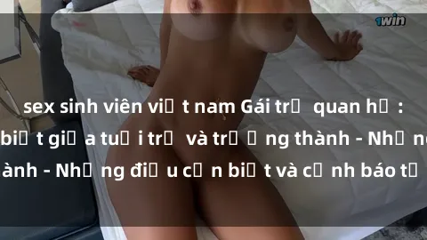 sex sinh viên việt nam Gái trẻ quan hệ: Mối quan hệ khác biệt giữa tuổi trẻ và trưởng thành - Những điều cần biết và cảnh báo từ chuyên gia