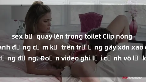 sex bị quay lén trong toilet Clip nóng sinh viên gây sốc: Hành động cấm kỵ trên trường gây xôn xao cộng đồng. Đoạn video ghi lại cảnh vô lễ khiến dư luận bức xúc.
