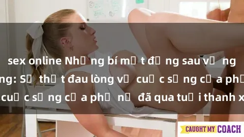 sex online Những bí mật đằng sau vẻ ngoài gái già dâm đãng: Sự thật đau lòng về cuộc sống của phụ nữ đã qua tuổi thanh xuân
