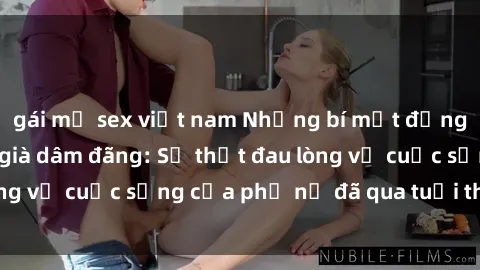 gái mỹ sex việt nam Những bí mật đằng sau vẻ ngoài gái già dâm đãng: Sự thật đau lòng về cuộc sống của phụ nữ đã qua tuổi thanh xuân