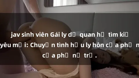 jav sinh viên Gái ly dị quan hệ tìm kiếm tình yêu mới: Chuyện tình hậu ly hôn của phụ nữ trẻ.