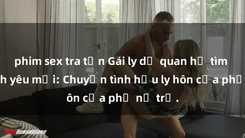 phim sex tra tấn Gái ly dị quan hệ tìm kiếm tình yêu mới: Chuyện tình hậu ly hôn của phụ nữ trẻ.