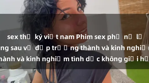 sex thư ký việt nam Phim sex phụ nữ lớn tuổi: Sức hút đằng sau vẻ đẹp trưởng thành và kinh nghiệm tình dục không giới hạn