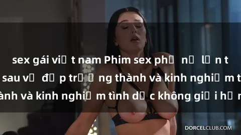 sex gái việt nam Phim sex phụ nữ lớn tuổi: Sức hút đằng sau vẻ đẹp trưởng thành và kinh nghiệm tình dục không giới hạn