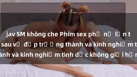 jav SM không che Phim sex phụ nữ lớn tuổi: Sức hút đằng sau vẻ đẹp trưởng thành và kinh nghiệm tình dục không giới hạn