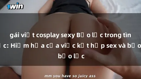 gái việt cosplay sexy Bạo lực trong tình dục: Hiểm họa của việc kết hợp sex và bạo lực