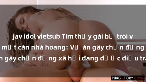 jav idol vietsub Tìm thấy gái bị trói và bị hiếp dâm trong một căn nhà hoang: Vụ án gây chấn động xã hội đang được điều tra vào.