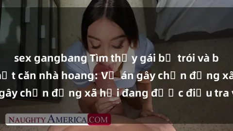 sex gangbang Tìm thấy gái bị trói và bị hiếp dâm trong một căn nhà hoang: Vụ án gây chấn động xã hội đang được điều tra vào.