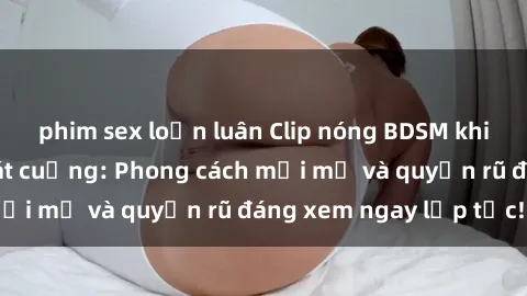 phim sex loạn luân Clip nóng BDSM khiến người xem phát cuồng: Phong cách mới mẻ và quyến rũ đáng xem ngay lập tức!