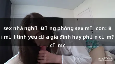 sex nhà nghỉ Động phòng sex mẹ con: Bí mật tình yêu của gia đình hay phản cảm?