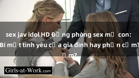 sex jav idol HD Động phòng sex mẹ con: Bí mật tình yêu của gia đình hay phản cảm?