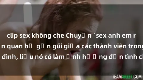 clip sex không che Chuyện `sex anh em ruột` - Đề cập đến quan hệ gần gũi giữa các thành viên trong gia đình, liệu nó có làm ảnh hưởng đến tình cảm gia đình hay không?