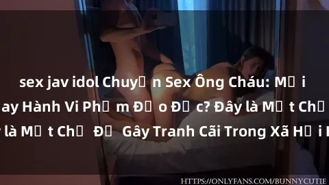 sex jav idol Chuyện Sex Ông Cháu: Mối Quan Hệ Gia Đình Hay Hành Vi Phạm Đạo Đức? Đây là Một Chủ Đề Gây Tranh Cãi Trong Xã Hội Hiện Nay.