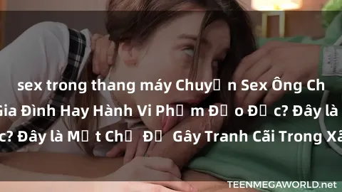 sex trong thang máy Chuyện Sex Ông Cháu: Mối Quan Hệ Gia Đình Hay Hành Vi Phạm Đạo Đức? Đây là Một Chủ Đề Gây Tranh Cãi Trong Xã Hội Hiện Nay.