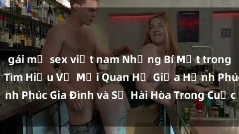 gái mỹ sex việt nam Những Bí Mật trong Tình Dục Gia Đình: Tìm Hiểu Về Mối Quan Hệ Giữa Hạnh Phúc Gia Đình và Sự Hài Hòa Trong Cuộc Sống Tình Dục