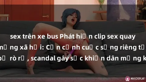 sex trên xe bus Phát hiện clip sex quay lén hot nhất trên mạng xã hội: Cận cảnh cuộc sống riêng tư bị rò rỉ, scandal gây sốc khiến dân mạng không khỏi bàng hoàng