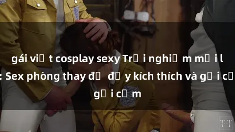 gái việt cosplay sexy Trải nghiệm mới lạ: Sex phòng thay đồ đầy kích thích và gợi cảm