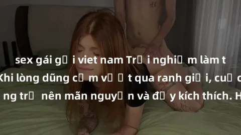 sex gái gọi viet nam Trải nghiệm làm tình ngoài đường: Khi lòng dũng cảm vượt qua ranh giới, cuộc hẹn nơi công cộng trở nên mãn nguyện và đầy kích thích. Hành vi nguy hiểm, nhưng cũng tạo nên cảm giác