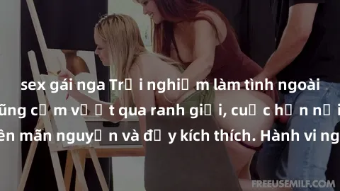 sex gái nga Trải nghiệm làm tình ngoài đường: Khi lòng dũng cảm vượt qua ranh giới, cuộc hẹn nơi công cộng trở nên mãn nguyện và đầy kích thích. Hành vi nguy hiểm, nhưng cũng tạo nên cảm giác mới mẻ v