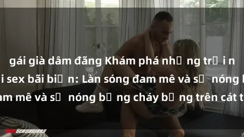gái già dâm đãng Khám phá những trải nghiệm độc đáo tại sex bãi biển: Làn sóng đam mê và sự nóng bỏng cháy bỏng trên cát trắng