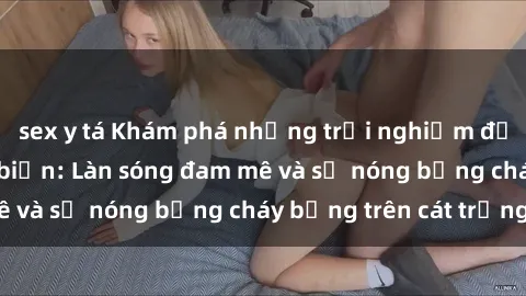 sex y tá Khám phá những trải nghiệm độc đáo tại sex bãi biển: Làn sóng đam mê và sự nóng bỏng cháy bỏng trên cát trắng