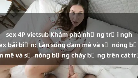 sex 4P vietsub Khám phá những trải nghiệm độc đáo tại sex bãi biển: Làn sóng đam mê và sự nóng bỏng cháy bỏng trên cát trắng