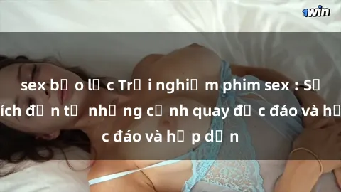 sex bạo lực Trải nghiệm phim sex : Sự kích thích đến từ những cảnh quay độc đáo và hấp dẫn