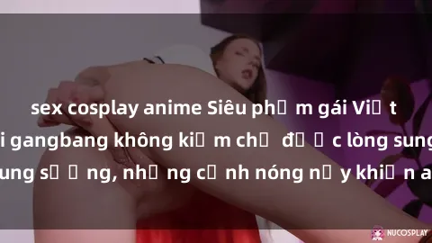 sex cosplay anime Siêu phẩm gái Việt tham gia trong buổi gangbang không kiềm chế được lòng sung sướng, những cảnh nóng nảy khiến ai cũng phải mãn nhãn