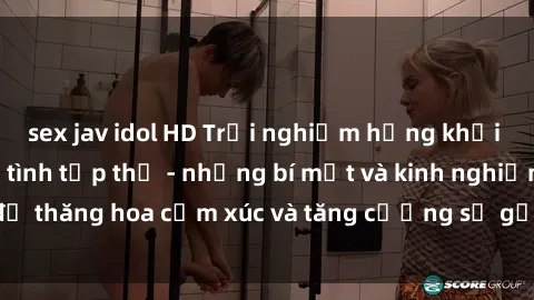 sex jav idol HD Trải nghiệm hứng khởi cùng với việc làm tình tập thể - những bí mật và kinh nghiệm để thăng hoa cảm xúc và tăng cường sự gắn kết trong mối quan hệ
