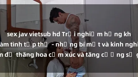 sex jav vietsub hd Trải nghiệm hứng khởi cùng với việc làm tình tập thể - những bí mật và kinh nghiệm để thăng hoa cảm xúc và tăng cường sự gắn kết trong mối quan hệ