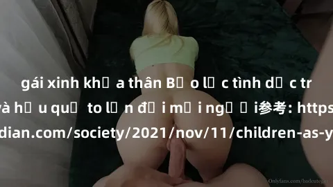gái xinh khỏa thân Bạo lực tình dục trong nhóm: nguy cơ và hậu quả to lớn đối mọi người参考: https://www.theguardian.com/society/2021/nov/11/children-as-young-as-four-are-being-sexually-abused-by-groups