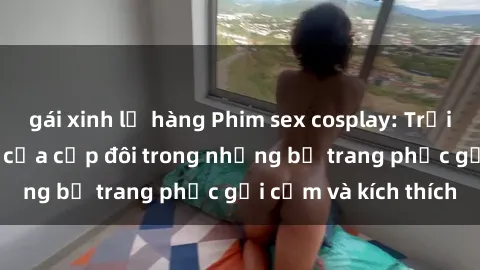 gái xinh lộ hàng Phim sex cosplay: Trải nghiệm tuyệt vời của cặp đôi trong những bộ trang phục gợi cảm và kích thích