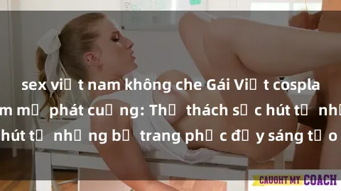 sex việt nam không che Gái Việt cosplay sexy khiến fan hâm mộ phát cuồng: Thử thách sức hút từ những bộ trang phục đầy sáng tạo và quyến rũ!